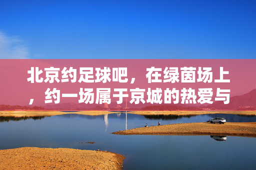 北京约足球吧，在绿茵场上，约一场属于京城的热爱与热血，北京约足球吧，绿茵场上的京城热爱与热血