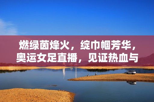燃绿茵烽火，绽巾帼芳华，奥运女足直播，见证热血与梦想的赛场诗篇，奥运女足燃烽火，巾帼芳华绽诗篇