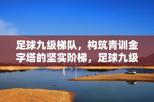 足球九级梯队，构筑青训金字塔的坚实阶梯，足球九级梯队，构筑青训金字塔的坚实阶梯