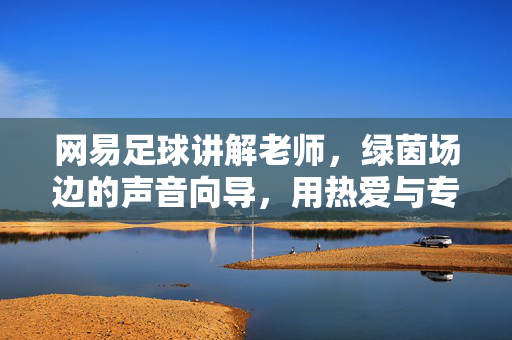网易足球讲解老师,绿茵场边的声音向导,用热爱与专业点燃球迷激情,绿茵场边的声音向导,热爱专业点燃球迷激情