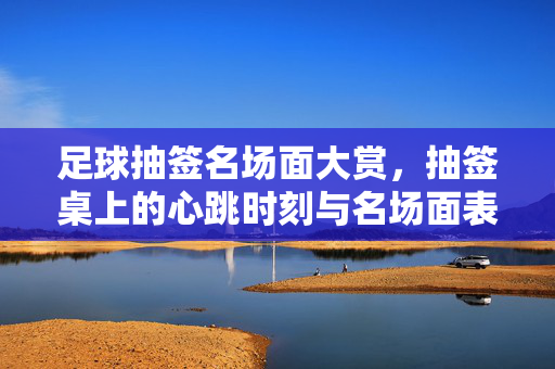 足球抽签名场面大赏，抽签桌上的心跳时刻与名场面表演，抽签桌心跳时刻，足球名场面大赏