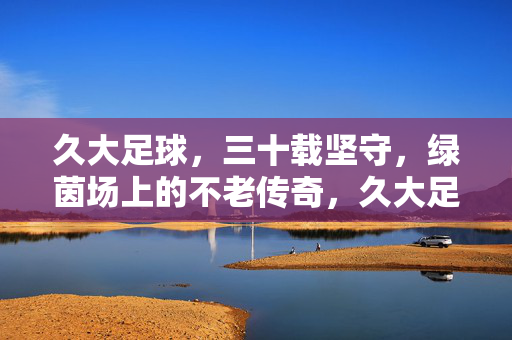 久大足球，三十载坚守，绿茵场上的不老传奇，久大足球，三十载绿茵坚守，不老传奇