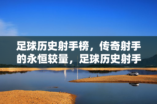 足球历史射手榜，传奇射手的永恒较量，足球历史射手榜，传奇射手的永恒较量