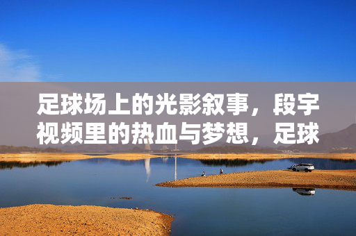 足球场上的光影叙事,段宇视频里的热血与梦想,足球场光影叙事,段宇视频里的热血与梦想
