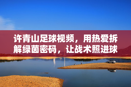 许青山足球视频，用热爱拆解绿茵密码，让战术照进球迷心，许青山，热爱拆解绿茵密码，战术照进球迷心