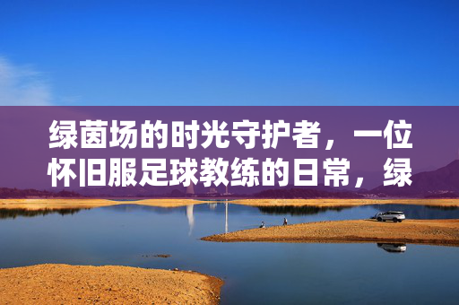 绿茵场的时光守护者，一位怀旧服足球教练的日常，绿茵场时光守护者，怀旧足球教练日常