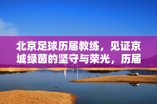 北京足球历届教练，见证京城绿茵的坚守与荣光，历届北京足球教练，见证绿茵坚守与荣光