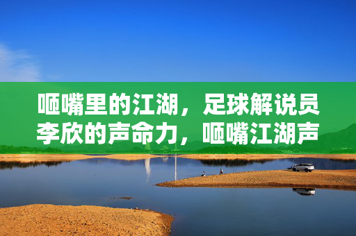 咂嘴里的江湖，足球解说员李欣的声命力，咂嘴江湖声命力，李欣的足球解说