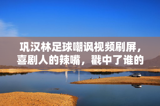 巩汉林足球嘲讽视频刷屏，喜剧人的辣嘴，戳中了谁的痛？巩汉林足球嘲讽视频刷屏，喜剧人辣嘴戳谁的痛？
