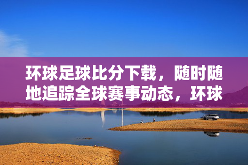 环球足球比分下载，随时随地追踪全球赛事动态，环球足球比分下载，随时随地追踪全球赛事