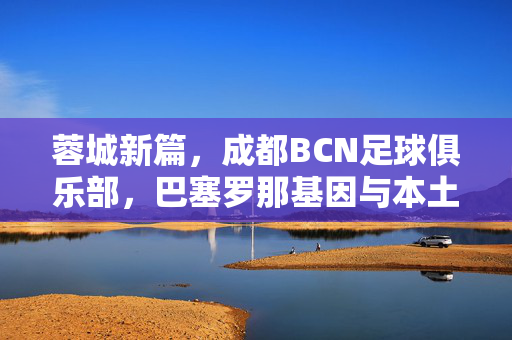 蓉城新篇，成都BCN足球俱乐部，巴塞罗那基因与本土土壤的足球融合，蓉城新篇，巴塞罗那基因与本土土壤的足球融合