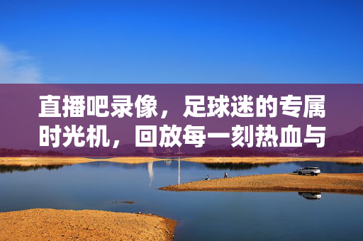 直播吧录像，足球迷的专属时光机，回放每一刻热血与激情，直播吧录像，足球迷的专属热血时光机