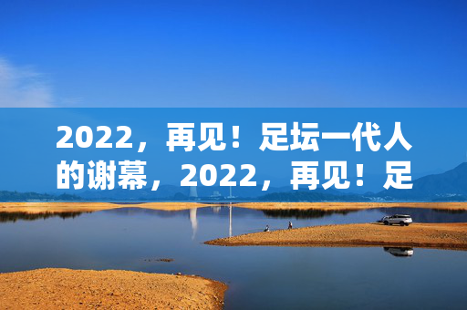 2022，再见！足坛一代人的谢幕，2022，再见！足坛一代人的谢幕