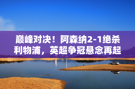 巅峰对决！阿森纳2-1绝杀利物浦，英超争冠悬念再起，阿森纳2-1绝杀利物浦，英超争冠悬念再起