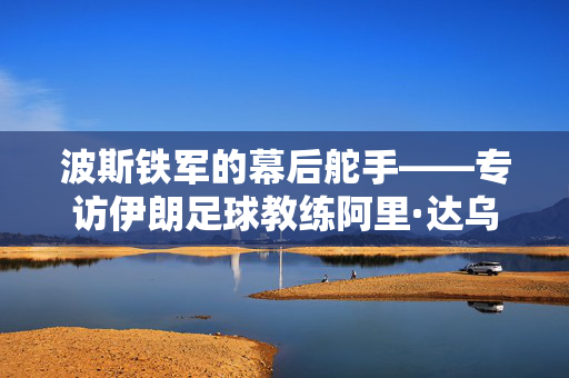 波斯铁军的幕后舵手——专访伊朗足球教练阿里·达乌德