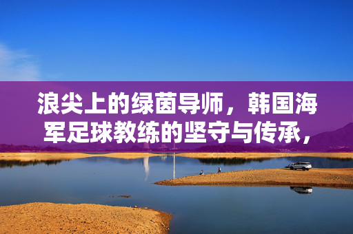 浪尖上的绿茵导师，韩国海军足球教练的坚守与传承，浪尖上的绿茵导师，韩国海军足球教练的坚守与传承