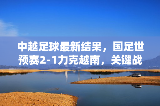 中越足球最新结果，国足世预赛2-1力克越南，关键战役提振士气，国足世预赛2-1力克越南 关键战役提振士气