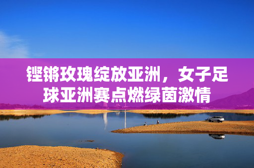 铿锵玫瑰绽放亚洲，女子足球亚洲赛点燃绿茵激情