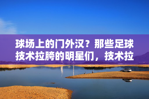 球场上的门外汉?那些足球技术拉胯的明星们,技术拉胯的球星,球场门外汉