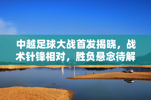 中越足球大战首发揭晓,战术针锋相对,胜负悬念待解,中越足球大战,首发战术针锋相对 胜负悬念待解