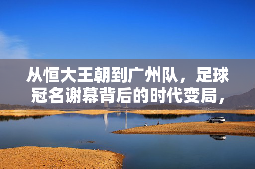 从恒大王朝到广州队，足球冠名谢幕背后的时代变局，足球冠名谢幕，从恒大王朝到广州队的时代变局