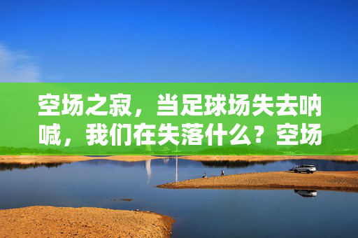空场之寂，当足球场失去呐喊，我们在失落什么？空场之寂，当足球场失去呐喊，我们在失落什么？