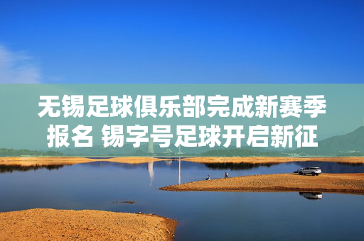 无锡足球俱乐部完成新赛季报名 锡字号足球开启新征程,无锡足球俱乐部完成新赛季报名 锡字号足球开启新征程