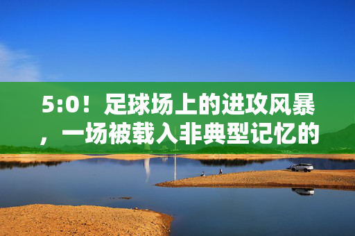 5:0！足球场上的进攻风暴，一场被载入非典型记忆的比赛