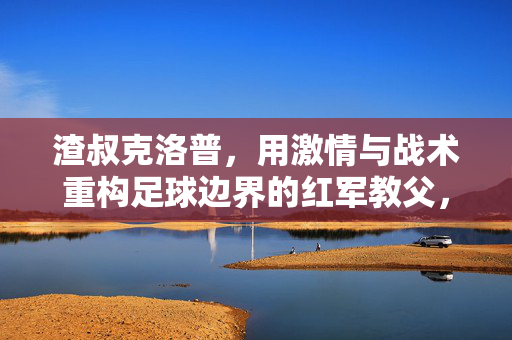 渣叔克洛普,用激情与战术重构足球边界的红军教父,克洛普,激情战术重构足球边界的红军教父