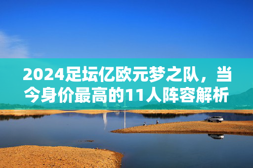 2024足坛亿欧元梦之队,当今身价最高的11人阵容解析,2024足坛亿欧元梦之队,当今身价最高的11人阵容解析