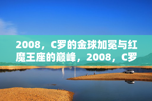 2008，C罗的金球加冕与红魔王座的巅峰，2008，C罗金球加冕与红魔巅峰
