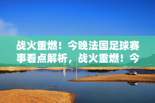 战火重燃！今晚法国足球赛事看点解析，战火重燃！今晚法国足球赛事看点解析