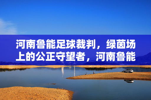 河南鲁能足球裁判，绿茵场上的公正守望者，河南鲁能足球裁判，绿茵场上的公正守望者