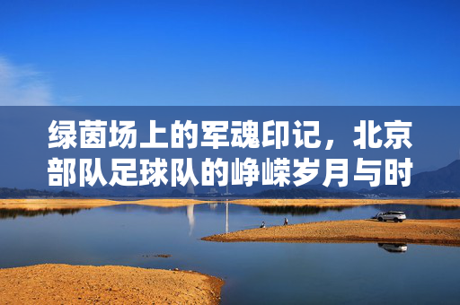 绿茵场上的军魂印记，北京部队足球队的峥嵘岁月与时代回响