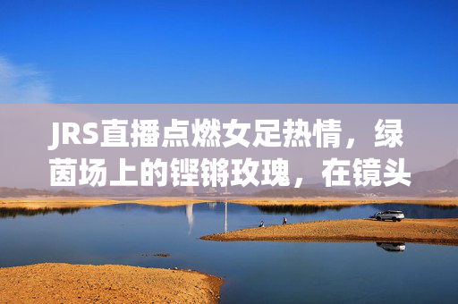 JRS直播点燃女足热情，绿茵场上的铿锵玫瑰，在镜头前绽放新光彩
