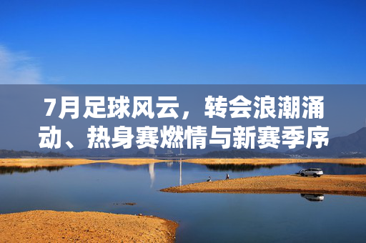7月足球风云，转会浪潮涌动、热身赛燃情与新赛季序曲已启，7月足球风云，转会潮涌、热身燃情、新赛季序曲