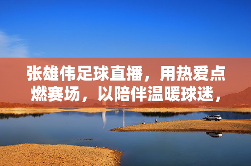 张雄伟足球直播，用热爱点燃赛场，以陪伴温暖球迷，张雄伟足球直播，热爱点燃赛场，陪伴温暖球迷