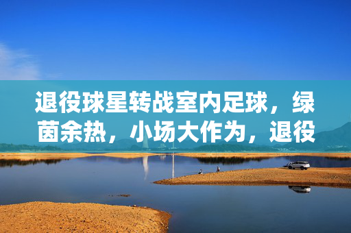 退役球星转战室内足球，绿茵余热，小场大作为，退役球星转战室内足球，绿茵余热，小场大作为