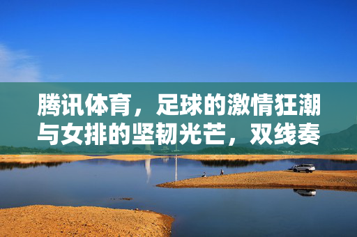 腾讯体育，足球的激情狂潮与女排的坚韧光芒，双线奏响体育华章，腾讯体育双线奏华章，足球狂潮与女排光芒共耀