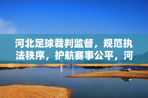 河北足球裁判监督，规范执法秩序，护航赛事公平，河北足球裁判监督规范执法护航赛事公平