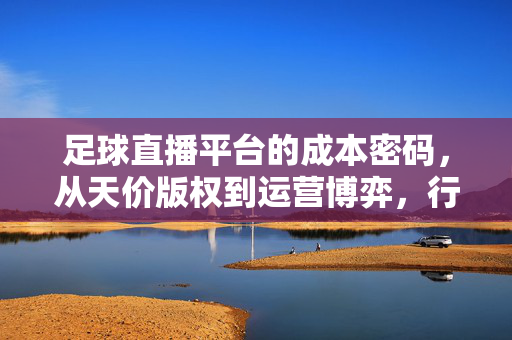 足球直播平台的成本密码，从天价版权到运营博弈，行业如何破局？足球直播平台，天价版权与运营博弈的成本破局