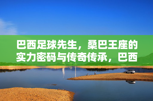 巴西足球先生，桑巴王座的实力密码与传奇传承，巴西足球王座，实力密码与传奇传承