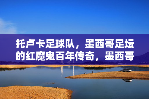 托卢卡足球队，墨西哥足坛的红魔鬼百年传奇，墨西哥足坛红魔鬼，托卢卡百年传奇