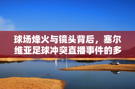 球场烽火与镜头背后，塞尔维亚足球冲突直播事件的多维审视，球场烽火与镜头背后，塞尔维亚足球冲突直播的多维审视