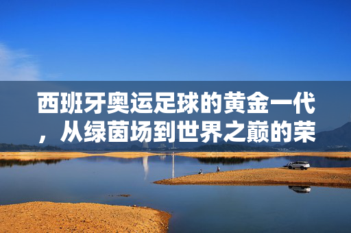 西班牙奥运足球的黄金一代，从绿茵场到世界之巅的荣耀传奇