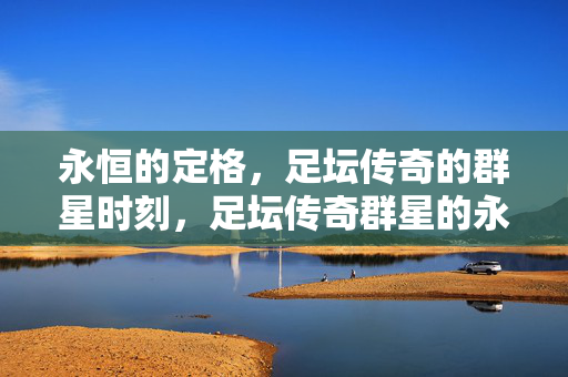 永恒的定格，足坛传奇的群星时刻，足坛传奇群星的永恒定格