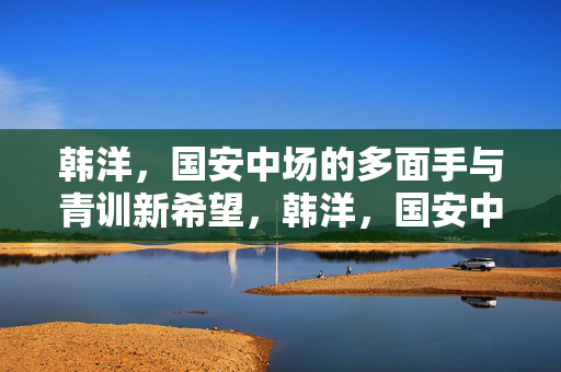 韩洋，国安中场的多面手与青训新希望，韩洋，国安中场多面手与青训新希望