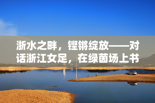 浙水之畔，铿锵绽放——对话浙江女足，在绿茵场上书写她力量