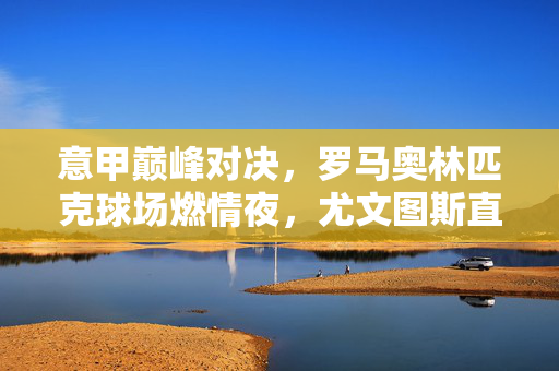 意甲巅峰对决，罗马奥林匹克球场燃情夜，尤文图斯直播指南与赛事前瞻