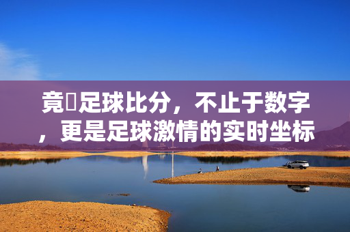 竟釆足球比分，不止于数字，更是足球激情的实时坐标，竟釆足球比分，激情的实时坐标